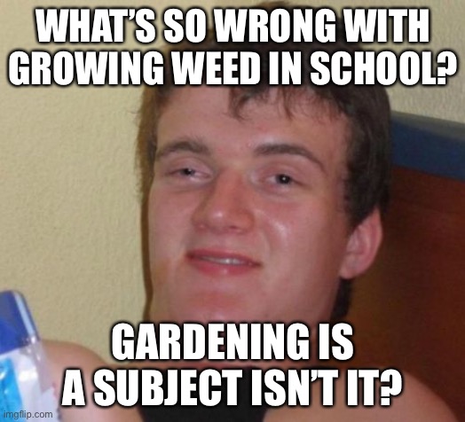 10 Guy | WHAT’S SO WRONG WITH GROWING WEED IN SCHOOL? GARDENING IS A SUBJECT ISN’T IT? | image tagged in memes,10 guy | made w/ Imgflip meme maker