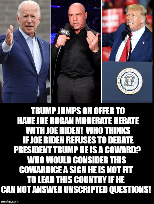 Joe Rogan Offers To Moderate Debate.   Trump Has Accepted. Will Biden Be A Basement Coward? | TRUMP JUMPS ON OFFER TO HAVE JOE ROGAN MODERATE DEBATE WITH JOE BIDEN!  WHO THINKS IF JOE BIDEN REFUSES TO DEBATE PRESIDENT TRUMP HE IS A COWARD? WHO WOULD CONSIDER THIS COWARDICE A SIGN HE IS NOT FIT TO LEAD THIS COUNTRY IF HE CAN NOT ANSWER UNSCRIPTED QUESTIONS! | image tagged in stupid liberals,blm | made w/ Imgflip meme maker