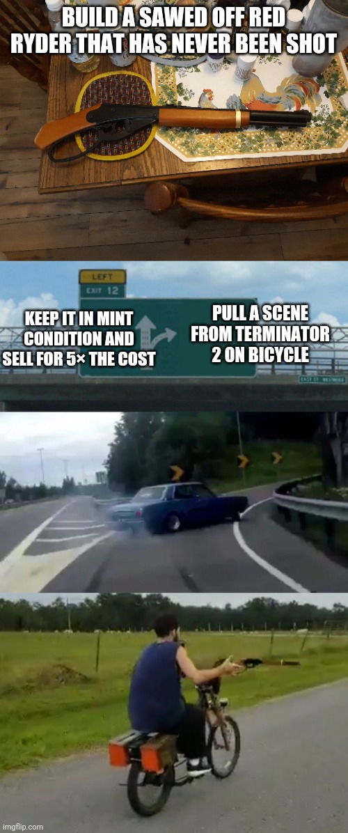 True Fans |  BUILD A SAWED OFF RED RYDER THAT HAS NEVER BEEN SHOT; KEEP IT IN MINT CONDITION AND SELL FOR 5× THE COST; PULL A SCENE FROM TERMINATOR 2 ON BICYCLE | image tagged in memes,left exit 12 off ramp | made w/ Imgflip meme maker