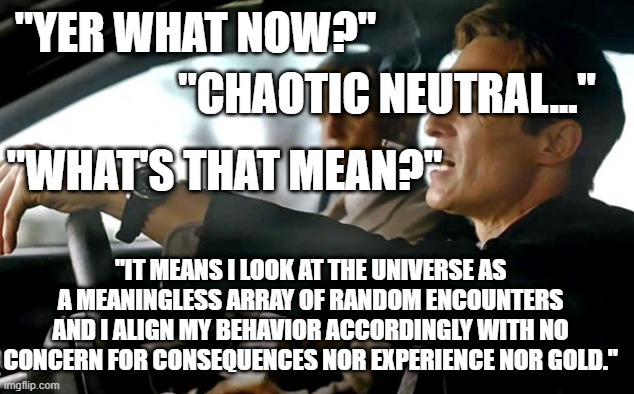 Chaotic Neutral Explained | "YER WHAT NOW?"; "CHAOTIC NEUTRAL..."; "WHAT'S THAT MEAN?"; "IT MEANS I LOOK AT THE UNIVERSE AS A MEANINGLESS ARRAY OF RANDOM ENCOUNTERS AND I ALIGN MY BEHAVIOR ACCORDINGLY WITH NO CONCERN FOR CONSEQUENCES NOR EXPERIENCE NOR GOLD." | image tagged in true detective | made w/ Imgflip meme maker