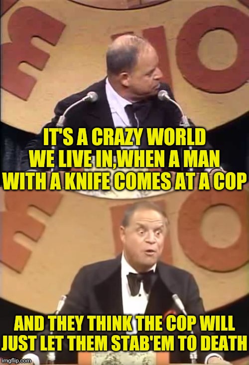 Don Rickles Roast | IT'S A CRAZY WORLD WE LIVE IN,WHEN A MAN WITH A KNIFE COMES AT A COP AND THEY THINK THE COP WILL JUST LET THEM STAB'EM TO DEATH | image tagged in don rickles roast | made w/ Imgflip meme maker