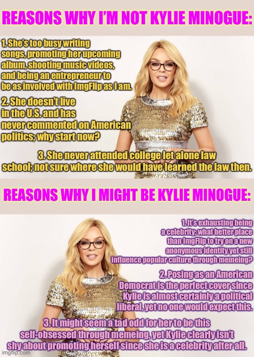 The reasons why I’m not are obvious, but the reasons why I might be are fascinating (self-cringe) | REASONS WHY I’M NOT KYLIE MINOGUE:; 1. She’s too busy writing songs, promoting her upcoming album, shooting music videos, and being an entrepreneur to be as involved with ImgFlip as I am. 2. She doesn’t live in the U.S. and has never commented on American politics; why start now? 3. She never attended college let alone law school; not sure where she would have learned the law then. REASONS WHY I MIGHT BE KYLIE MINOGUE:; 1. It’s exhausting being a celebrity; what better place than ImgFlip to try on a new anonymous identity yet still influence popular culture through memeing? 2. Posing as an American Democrat is the perfect cover since Kylie is almost certainly a political liberal, yet no one would expect this. 3. It might seem a tad odd for her to be this self-obsessed through memeing, yet Kylie clearly isn’t shy about promoting herself since she is a celebrity after all. | image tagged in kylie glasses lecture,cringe,celebrity,celebs,imgflipper,imgflip user | made w/ Imgflip meme maker