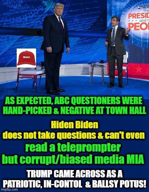 A Man of the People --- #TRUMP2020 | Hiden Biden does not take questions & can't even; AS EXPECTED, ABC QUESTIONERS WERE 

HAND-PICKED & NEGATIVE AT TOWN HALL; read a teleprompter but corrupt/biased media MIA; TRUMP CAME ACROSS AS A PATRIOTIC, IN-CONTOL  & BALLSY POTUS! | image tagged in politics,political meme,donald trump,double standard,joe biden,corrupt media | made w/ Imgflip meme maker