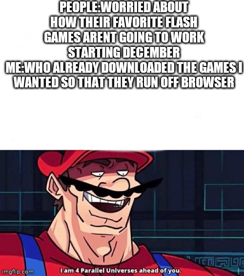 Tomorrow, the link for all the papa's games and the flash player download will be in comments with instructions | PEOPLE:WORRIED ABOUT HOW THEIR FAVORITE FLASH GAMES ARENT GOING TO WORK STARTING DECEMBER
ME:WHO ALREADY DOWNLOADED THE GAMES I WANTED SO THAT THEY RUN OFF BROWSER | image tagged in i am 4 parallel universes ahead of you | made w/ Imgflip meme maker