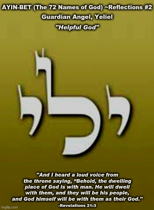 The 72 Names of God | AYIN-BET (The 72 Names of God) ~Reflections #2; Guardian Angel, Yeliel; "Helpful God"; ''And I heard a loud voice from the throne saying, “Behold, the dwelling place of God is with man. He will dwell with them, and they will be his people, and God himself will be with them as their God.''; -Revelations 21:3 | image tagged in yeliel,guardian angel,shemhamphorash,kabbalah,truth | made w/ Imgflip meme maker