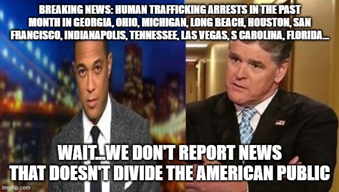 All Of The News Is Propaganda | BREAKING NEWS: HUMAN TRAFFICKING ARRESTS IN THE PAST MONTH IN GEORGIA, OHIO, MICHIGAN, LONG BEACH, HOUSTON, SAN FRANCISCO, INDIANAPOLIS, TENNESSEE, LAS VEGAS, S CAROLINA, FLORIDA... WAIT...WE DON'T REPORT NEWS THAT DOESN'T DIVIDE THE AMERICAN PUBLIC | image tagged in all of the news is propaganda | made w/ Imgflip meme maker