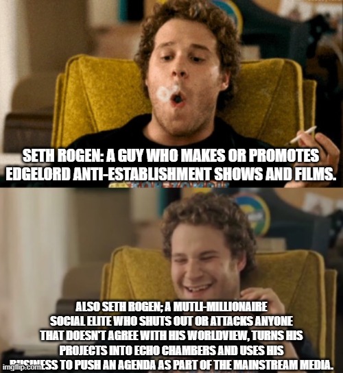No Seth, you are the (hypocritical) establishment. | SETH ROGEN: A GUY WHO MAKES OR PROMOTES EDGELORD ANTI-ESTABLISHMENT SHOWS AND FILMS. ALSO SETH ROGEN; A MUTLI-MILLIONAIRE SOCIAL ELITE WHO SHUTS OUT OR ATTACKS ANYONE THAT DOESN'T AGREE WITH HIS WORLDVIEW, TURNS HIS PROJECTS INTO ECHO CHAMBERS AND USES HIS BUSINESS TO PUSH AN AGENDA AS PART OF THE MAINSTREAM MEDIA. | image tagged in seth rogen high again,establishment,liberal hypocrisy,memes,fraud | made w/ Imgflip meme maker