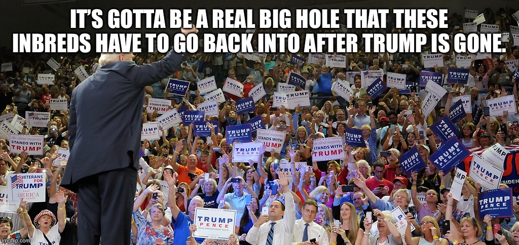 Trump Rally | IT’S GOTTA BE A REAL BIG HOLE THAT THESE INBREDS HAVE TO GO BACK INTO AFTER TRUMP IS GONE. | image tagged in trump rally | made w/ Imgflip meme maker