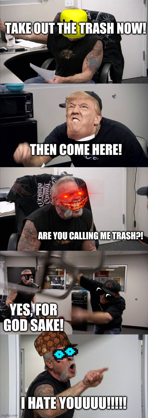 American Chopper Argument Meme | TAKE OUT THE TRASH NOW! THEN COME HERE! ARE YOU CALLING ME TRASH?! YES, FOR GOD SAKE! I HATE YOUUUU!!!!! | image tagged in memes,american chopper argument | made w/ Imgflip meme maker