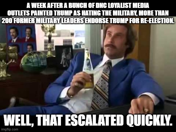 Annnnnnnnnnd . . . a concerted leftist propaganda effort goes into the toilet: | A WEEK AFTER A BUNCH OF DNC LOYALIST MEDIA OUTLETS PAINTED TRUMP AS HATING THE MILITARY, MORE THAN 200 FORMER MILITARY LEADERS ENDORSE TRUMP FOR RE-ELECTION. WELL, THAT ESCALATED QUICKLY. | image tagged in memes,well that escalated quickly | made w/ Imgflip meme maker