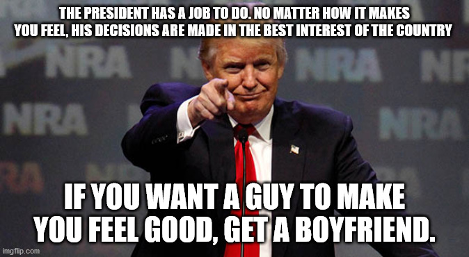 President or boyfriend? Which do you want? | THE PRESIDENT HAS A JOB TO DO. NO MATTER HOW IT MAKES YOU FEEL, HIS DECISIONS ARE MADE IN THE BEST INTEREST OF THE COUNTRY; IF YOU WANT A GUY TO MAKE YOU FEEL GOOD, GET A BOYFRIEND. | image tagged in trump smiling,president trump,trump,donald trump | made w/ Imgflip meme maker
