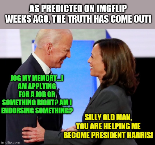 Amazing, memes predicted this before national news.... | AS PREDICTED ON IMGFLIP WEEKS AGO, THE TRUTH HAS COME OUT! JOG MY MEMORY...I AM APPLYING FOR A JOB OR SOMETHING RIGHT? AM I ENDORSING SOMETHING? SILLY OLD MAN, YOU ARE HELPING ME BECOME PRESIDENT HARRIS! | image tagged in biden harris,the truth | made w/ Imgflip meme maker