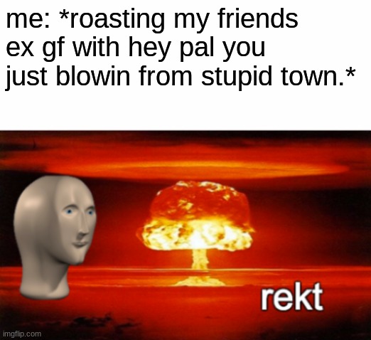 rekt w/text | me: *roasting my friends ex gf with hey pal you just blowin from stupid town.* | image tagged in rekt w/text | made w/ Imgflip meme maker