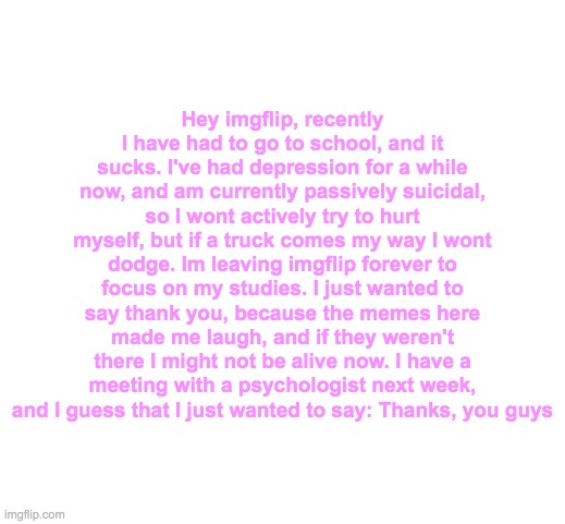 Sorry guys, but its been a fun ride with you all. | Hey imgflip, recently I have had to go to school, and it sucks. I've had depression for a while now, and am currently passively suicidal, so I wont actively try to hurt myself, but if a truck comes my way I wont dodge. Im leaving imgflip forever to focus on my studies. I just wanted to say thank you, because the memes here made me laugh, and if they weren't there I might not be alive now. I have a meeting with a psychologist next week, and I guess that I just wanted to say: Thanks, you guys | image tagged in im leaving imgflip | made w/ Imgflip meme maker