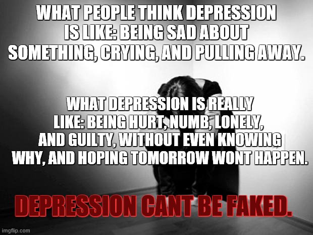 Depression cant be facked | WHAT PEOPLE THINK DEPRESSION IS LIKE: BEING SAD ABOUT SOMETHING, CRYING, AND PULLING AWAY. WHAT DEPRESSION IS REALLY LIKE: BEING HURT, NUMB, LONELY,  AND GUILTY, WITHOUT EVEN KNOWING WHY, AND HOPING TOMORROW WONT HAPPEN. DEPRESSION CANT BE FAKED. | image tagged in dpression,sadness,lonely,hurt,numb | made w/ Imgflip meme maker