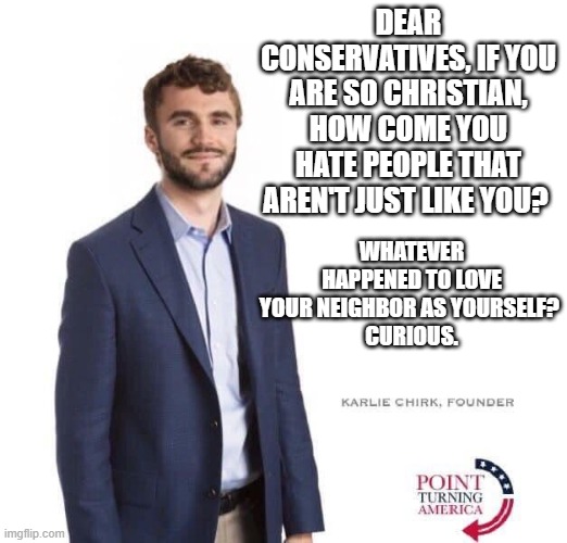 DEAR CONSERVATIVES, IF YOU ARE SO CHRISTIAN, HOW COME YOU HATE PEOPLE THAT AREN'T JUST LIKE YOU? WHATEVER HAPPENED TO LOVE YOUR NEIGHBOR AS YOURSELF? 
CURIOUS. | image tagged in ToiletPaperUSA | made w/ Imgflip meme maker