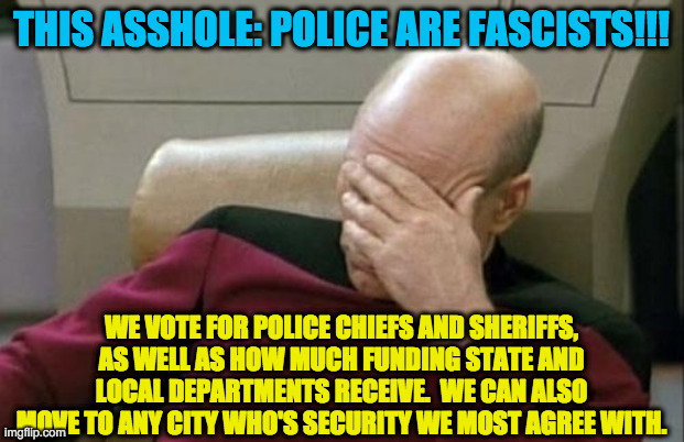 Captain Picard Facepalm Meme | THIS ASSHOLE: POLICE ARE FASCISTS!!! WE VOTE FOR POLICE CHIEFS AND SHERIFFS, AS WELL AS HOW MUCH FUNDING STATE AND LOCAL DEPARTMENTS RECEIVE | image tagged in memes,captain picard facepalm | made w/ Imgflip meme maker
