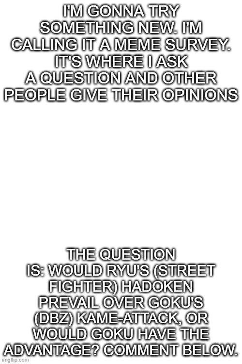 I'M GONNA TRY SOMETHING NEW. I'M CALLING IT A MEME SURVEY. IT'S WHERE I ASK A QUESTION AND OTHER PEOPLE GIVE THEIR OPINIONS; THE QUESTION IS: WOULD RYU'S (STREET FIGHTER) HADOKEN PREVAIL OVER GOKU'S (DBZ) KAME-ATTACK, OR WOULD GOKU HAVE THE ADVANTAGE? COMMENT BELOW. | image tagged in blank white template | made w/ Imgflip meme maker