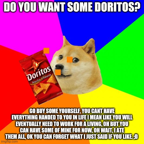 Doge gives life advice | DO YOU WANT SOME DORITOS? GO BUY SOME YOURSELF, YOU CANT HAVE EVERYTHING HANDED TO YOU IN LIFE I MEAN LIKE YOU WILL EVENTUALLY NEED TO WORK FOR A LIVING, OH BUT YOU CAN HAVE SOME OF MINE FOR NOW, OH WAIT, I ATE THEM ALL, OK YOU CAN FORGET WHAT I JUST SAID IF YOU LIKE. ;D | image tagged in memes,advice doge | made w/ Imgflip meme maker