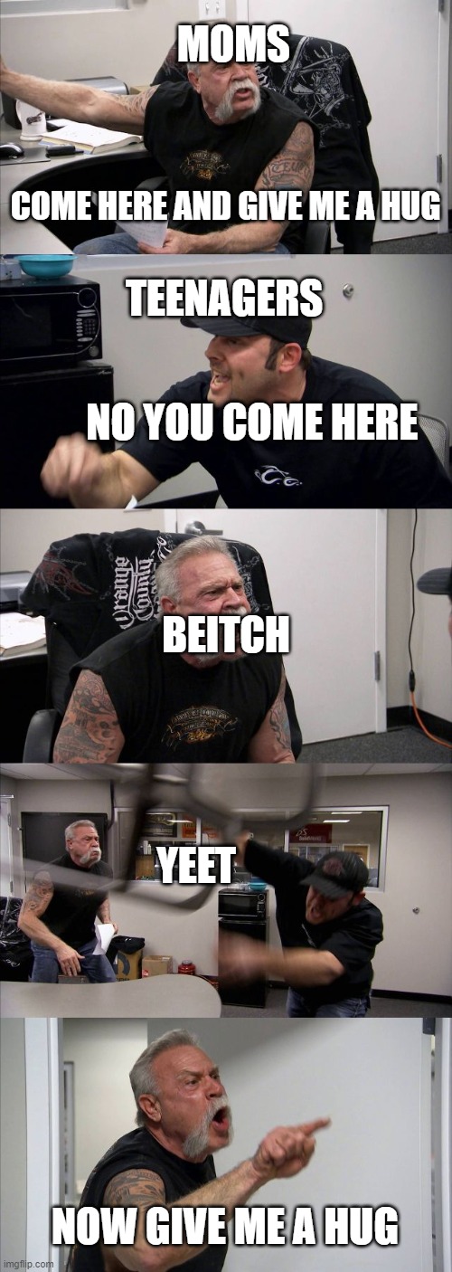 American Chopper Argument Meme | MOMS; COME HERE AND GIVE ME A HUG; TEENAGERS; NO YOU COME HERE; BEITCH; YEET; NOW GIVE ME A HUG | image tagged in memes,american chopper argument | made w/ Imgflip meme maker