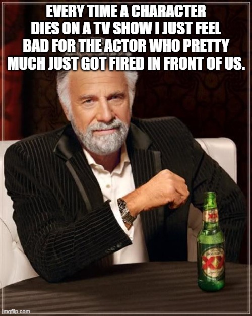 Oop | EVERY TIME A CHARACTER DIES ON A TV SHOW I JUST FEEL BAD FOR THE ACTOR WHO PRETTY MUCH JUST GOT FIRED IN FRONT OF US. | image tagged in memes,the most interesting man in the world | made w/ Imgflip meme maker