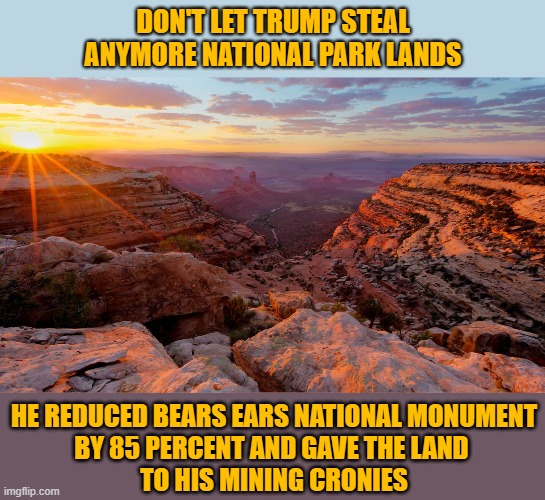 Dump Trump to save our National Park Treasures | DON'T LET TRUMP STEAL ANYMORE NATIONAL PARK LANDS; HE REDUCED BEARS EARS NATIONAL MONUMENT
BY 85 PERCENT AND GAVE THE LAND 
TO HIS MINING CRONIES | image tagged in dump trump,donald trump you're fired,national parks,trump unfit unqualified dangerous,government corruption,election 2020 | made w/ Imgflip meme maker