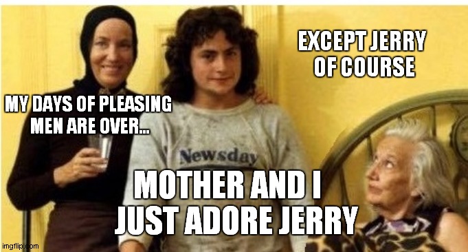 grey gardens | EXCEPT JERRY
 OF COURSE; MY DAYS OF PLEASING
 MEN ARE OVER... MOTHER AND I   
JUST ADORE JERRY | image tagged in jerry | made w/ Imgflip meme maker
