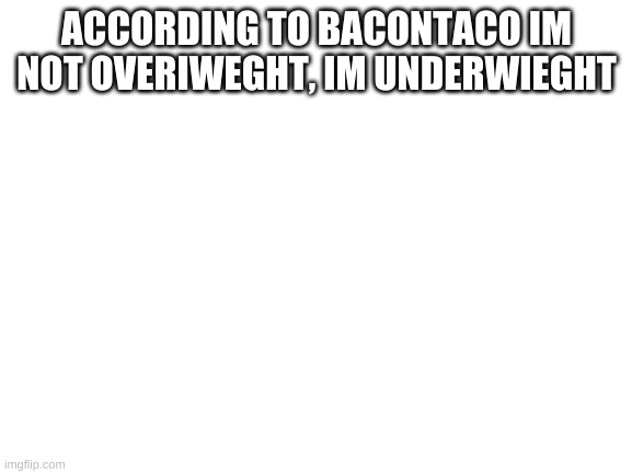 Blank White Template | ACCORDING TO BACONTACO IM NOT OVERIWEGHT, IM UNDERWIEGHT | image tagged in blank white template | made w/ Imgflip meme maker