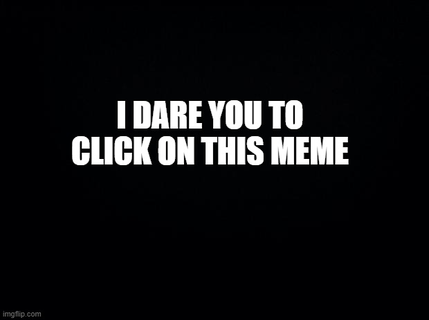 Black background | I DARE YOU TO CLICK ON THIS MEME | image tagged in black background,i dare you,funny,memes | made w/ Imgflip meme maker