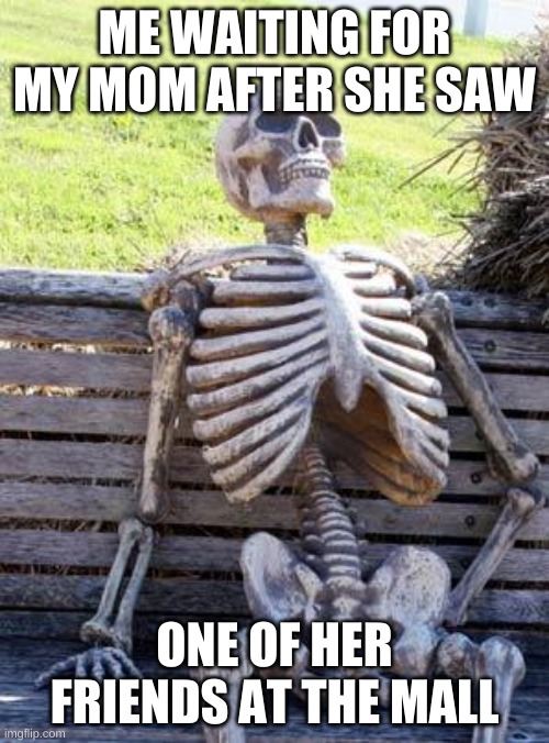 Waiting Skeleton | ME WAITING FOR MY MOM AFTER SHE SAW; ONE OF HER FRIENDS AT THE MALL | image tagged in memes,waiting skeleton | made w/ Imgflip meme maker