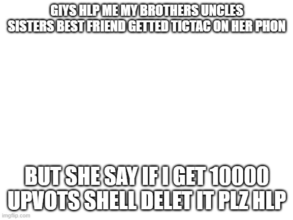 i did it again | GIYS HLP ME MY BROTHERS UNCLES SISTERS BEST FRIEND GETTED TICTAC ON HER PHON; BUT SHE SAY IF I GET 10000 UPVOTS SHELL DELET IT PLZ HLP | image tagged in blank white template | made w/ Imgflip meme maker