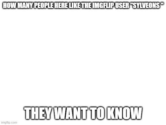 Blank White Template | HOW MANY PEOPLE HERE LIKE THE IMGFLIP USER "SYLVEONS "; THEY WANT TO KNOW | image tagged in blank white template | made w/ Imgflip meme maker