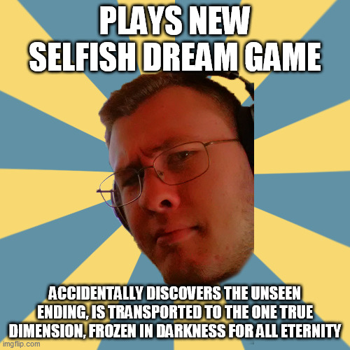 uh oh | PLAYS NEW SELFISH DREAM GAME; ACCIDENTALLY DISCOVERS THE UNSEEN ENDING, IS TRANSPORTED TO THE ONE TRUE DIMENSION, FROZEN IN DARKNESS FOR ALL ETERNITY | image tagged in obscure guy olvin | made w/ Imgflip meme maker