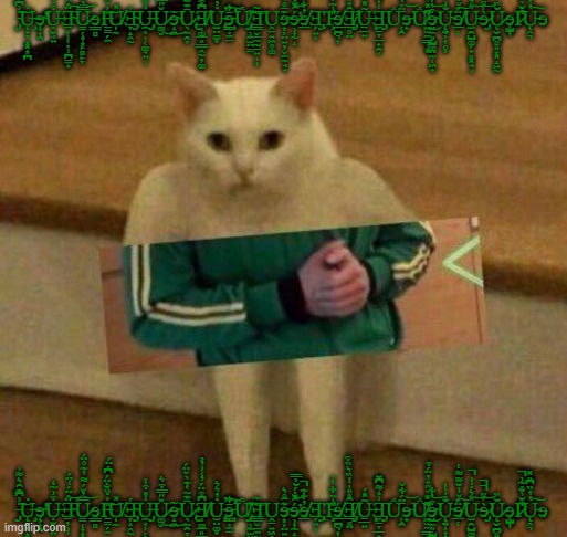 cursedcat | ̵̡̇͗͆͊̑͛͌̍͝Ų̶̧̟̞͙͓͙̪̇ɘ̴̨͕͎̯̕̕Ụ̶̮̘͍͒͗̃̒Ǝ̴̠̦̹̩̣̹̪̳̝̈́̈́͑̈́̕͝U̷̳̜͎͙̙̻̙̞̿̓̌́͌̓͊̊̈́͝ɘ͇̻Ι̶̱̳̗̼̎͐̇̏̐̈́͆́̈́͝U̸̩̼̽Ǝ̴̡̞̝̭̰́U̶̡̼͔̩̜͚̘͍̹̾̎͒̾Ǔ̷͚̬̋̿͒͛͜ɘ̴̝͖̃͜Ū̷̢̖̼̯̞͊͂̔͊̀̌̈́͘Ǝ̸͔͚̲͈͇̭̰̦͚͆͒̈́̓͑͗̓͐U̵̢̫̤͚̟̇̓͛͛̕ɘ̵̧̛̛͇̣̼̱̄͋͠Ǘ̸̡̗̹̼̫̤̳̓͠Ǝ͇̬̲̼̰̠͍̩͎̃Ṷ̠͍͖̥͚ɘ̴͙͕̤͍̦̬̼̰̘̟͊̄̊͛ɘ̷̹͎̰̝́̑̐́̆͐̿̕͝ɘ̸̲̓͋͊̚Ǝ̡̗͍͕Ἰ̵̧̣̎̍͂͋̔̉̕ɘ̸̲̪͉͎́Ǝ̸̡̲̥̤̑̎̎̍̾̏͛̏͒U̶̠̲͍͂̽́Ǝ̨̡̼̠̞̲̟̯͔͗̒͌͆̆Ǘ̜̯̄̈́͋̌ɘ̵̟͝Ǘ̸͖̫̼͇̹͓͌̽̉̋̎̓̈́͒̕͜ɘ̴͖̼͈̺͚̤̫̜͖̟͒̔͋͝Ų̴̨̤͕͎̥͕̐̍͑̍ɘ̸̲̜̈́̌̾̆͌͌͑͠U̵̫̯̺͚̗̟͈͓̘͔͛͛̇͗̍̚͝ɘ̷̡̀̍̋̚̚͝͝Ų̷̮̪̻͈͙͓̝͖̰̆̏ɘ̨̺͎Ι̷͒̆̉̐̃͗̚̕Ų̵̭͉̔̔̏͆̎̽͠ɘ; ̵̡̇͗͆͊̑͛͌̍͝Ų̶̧̟̞͙͓͙̪̇ɘ̴̨͕͎̯̕̕Ụ̶̮̘͍͒͗̃̒Ǝ̴̠̦̹̩̣̹̪̳̝̈́̈́͑̈́̕͝U̷̳̜͎͙̙̻̙̞̿̓̌́͌̓͊̊̈́͝ɘ͇̻Ι̶̱̳̗̼̎͐̇̏̐̈́͆́̈́͝U̸̩̼̽Ǝ̴̡̞̝̭̰́U̶̡̼͔̩̜͚̘͍̹̾̎͒̾Ǔ̷͚̬̋̿͒͛͜ɘ̴̝͖̃͜Ū̷̢̖̼̯̞͊͂̔͊̀̌̈́͘Ǝ̸͔͚̲͈͇̭̰̦͚͆͒̈́̓͑͗̓͐U̵̢̫̤͚̟̇̓͛͛̕ɘ̵̧̛̛͇̣̼̱̄͋͠Ǘ̸̡̗̹̼̫̤̳̓͠Ǝ͇̬̲̼̰̠͍̩͎̃Ṷ̠͍͖̥͚ɘ̴͙͕̤͍̦̬̼̰̘̟͊̄̊͛ɘ̷̹͎̰̝́̑̐́̆͐̿̕͝ɘ̸̲̓͋͊̚Ǝ̡̗͍͕Ἰ̵̧̣̎̍͂͋̔̉̕ɘ̸̲̪͉͎́Ǝ̸̡̲̥̤̑̎̎̍̾̏͛̏͒U̶̠̲͍͂̽́Ǝ̨̡̼̠̞̲̟̯͔͗̒͌͆̆Ǘ̜̯̄̈́͋̌ɘ̵̟͝Ǘ̸͖̫̼͇̹͓͌̽̉̋̎̓̈́͒̕͜ɘ̴͖̼͈̺͚̤̫̜͖̟͒̔͋͝Ų̴̨̤͕͎̥͕̐̍͑̍ɘ̸̲̜̈́̌̾̆͌͌͑͠U̵̫̯̺͚̗̟͈͓̘͔͛͛̇͗̍̚͝ɘ̷̡̀̍̋̚̚͝͝Ų̷̮̪̻͈͙͓̝͖̰̆̏ɘ̨̺͎Ι̷͒̆̉̐̃͗̚̕Ų̵̭͉̔̔̏͆̎̽͠ɘ | image tagged in cursedcat,cursed | made w/ Imgflip meme maker