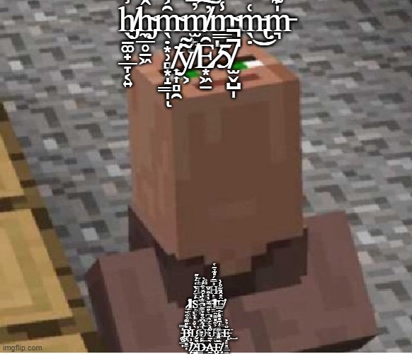 Minecraft Villager Looking Up | h̸̡̖̱͚̟̲̞͔͍̾ĥ̴̡̼̲̥̱͖́̈́m̴̖̣͙̹̻͙̝͇̩̑͐́ͅm̸̫̙̺̓̿̏̐̕͠m̴͇̺͍̾̋̓̋̃͛̈́m̵̢̖̣͑͜m̵͉̍͊̈̏̃̓ ̸͎͎̻̯̇y̸͕͂͂Ȇ̷͙͖̠͘5̸̫̬̺̩̚̚; T̷͖̜̿̾͊͠E̶̬͖̭̞̮͇̯̹̖͕̽͗H̷̙͈͙͗̿̈́̊̃̉͂̔͘ ̷̧̲̰̭̳̲̜̮̩̕͝ΙS̶̡͕̱͈̖̱̦̍̉̈́͛̈́̒̉̋̕͝Ķ̵͚̠̙̞̯͙̠̈̓̆̌͐̑́́̀̕1̴̫̯̋͝ΙȨ̸̛̙̳̟̩̻͇̑̎̂̏͂̊͑̀ ̷̝̞͈̙̰͔͛̄̽̓̐͒̔I̶͚͉̤̝̠̖͒̓̾̎͛̍́̂͘Z̵̮̬̀̋̐̃͒̾̒̐̌̄ ̵͚̬̲̹̾̿B̴̨̛̠̪̻̳̩̎̋͌̉̐̆̕L̷̗̘̙̀̌͐̓̀̾̕U̴̬͍̦̹̝̳͇̯͓͑͛͆̐̎̓̈͂̚͜͝Ǘ̴̯̻͋͐͂̽͌̑E̴̮̰̠̔̍͂̎̽͑̅̇̿Ę̵̜̙̥̤̲̳̐̓͐͘͜ ̸̧̙̤͓͎͇͉̬̤͗̈͗͜2̴̨͇͔̣̭̓̏̌́̒́D̶̳̮͇͉͐́̔̎͝A̵̢̰̼͔̜̔͂̀̔̃̂̀̈́̀̚Ȩ̸̧̝̺̥͇͉̅̆̋̊͗͊̄ | image tagged in minecraft villager looking up | made w/ Imgflip meme maker