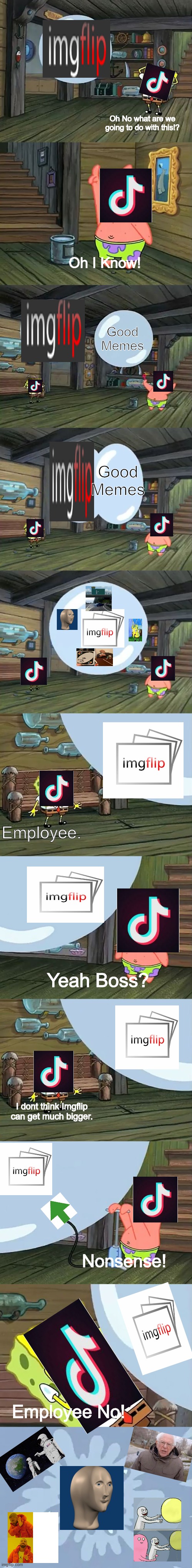 Imgflip is Way better than Tiktok | Oh No what are we going to do with this!? Oh I Know! Good Memes; Good Memes; Employee. Yeah Boss? I dont think Imgflip can get much bigger. Nonsense! Employee No! | image tagged in spongebob two giant paint bubbles | made w/ Imgflip meme maker