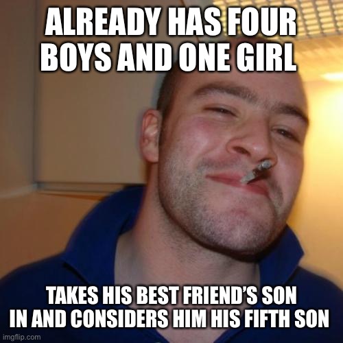 Good Guy Greg | ALREADY HAS FOUR BOYS AND ONE GIRL; TAKES HIS BEST FRIEND’S SON IN AND CONSIDERS HIM HIS FIFTH SON | image tagged in memes,good guy greg | made w/ Imgflip meme maker