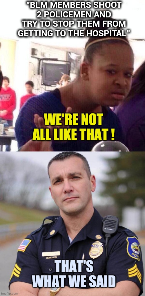 "Round and round , what goes around comes around" - Ratt | "BLM MEMBERS SHOOT 2 POLICEMEN AND TRY TO STOP THEM FROM GETTING TO THE HOSPITAL"; WE'RE NOT ALL LIKE THAT ! THAT'S WHAT WE SAID | image tagged in memes,black girl wat,cop,privilege,tantrum,that's racist | made w/ Imgflip meme maker