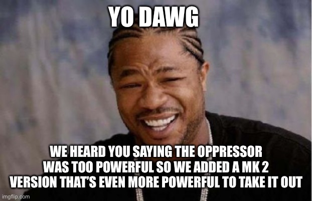 Yo Dawg Heard You Meme | YO DAWG; WE HEARD YOU SAYING THE OPPRESSOR WAS TOO POWERFUL SO WE ADDED A MK 2 VERSION THAT’S EVEN MORE POWERFUL TO TAKE IT OUT | image tagged in memes,yo dawg heard you | made w/ Imgflip meme maker