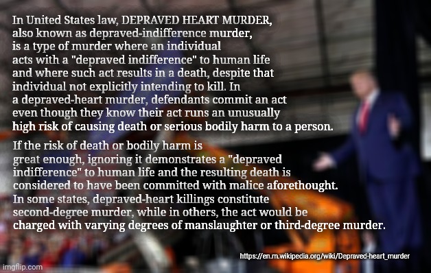 Depraved Heart Murder | In United States law, DEPRAVED HEART MURDER, 
also known as depraved-indifference murder, 
is a type of murder where an individual acts with a "depraved indifference" to human life and where such act results in a death, despite that individual not explicitly intending to kill. In a depraved-heart murder, defendants commit an act even though they know their act runs an unusually high risk of causing death or serious bodily harm to a person. If the risk of death or bodily harm is great enough, ignoring it demonstrates a "depraved indifference" to human life and the resulting death is considered to have been committed with malice aforethought. In some states, depraved-heart killings constitute second-degree murder, while in others, the act would be charged with varying degrees of manslaughter or third-degree murder. https://en.m.wikipedia.org/wiki/Depraved-heart_murder | image tagged in trump rally,indifference,negligent homicide | made w/ Imgflip meme maker