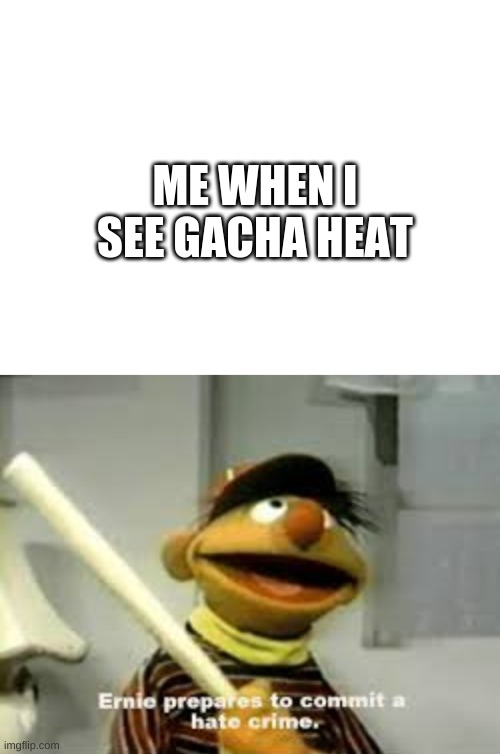 ernie prepares to commit a hate crime | ME WHEN I SEE GACHA HEAT | image tagged in blank white template,ernie prepares to commit a hate crime | made w/ Imgflip meme maker