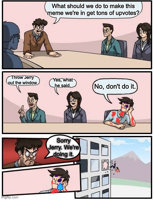 No, Jerry! | What should we do to make this meme we're in get tons of upvotes? Throw Jerry out the window; Yes, what he said. No, don't do it. Sorry Jerry. We're doing it. | image tagged in memes,boardroom meeting suggestion | made w/ Imgflip meme maker