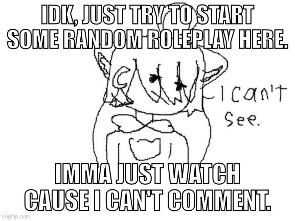 Idk what to post.(there's a 99% chance no one would comment) | IDK, JUST TRY TO START SOME RANDOM ROLEPLAY HERE. IMMA JUST WATCH CAUSE I CAN'T COMMENT. | image tagged in blank white template | made w/ Imgflip meme maker