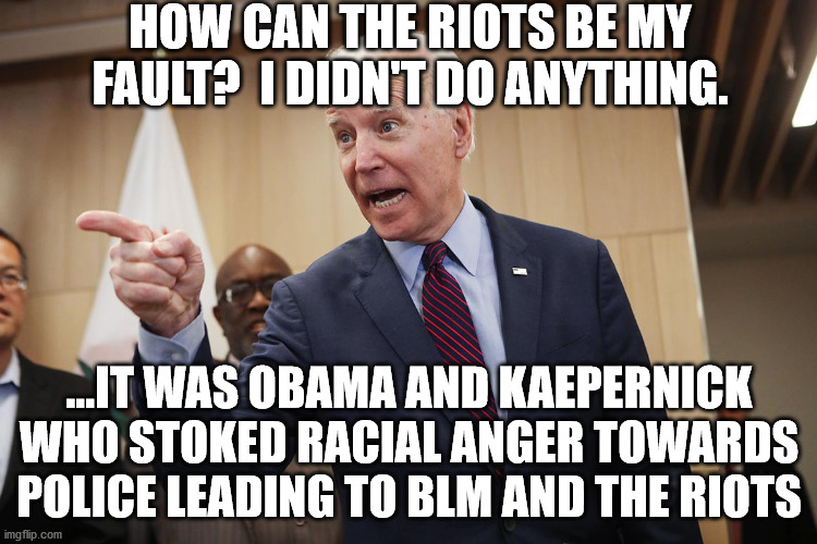 Doesn't take responsibility for what happened under his watch. | HOW CAN THE RIOTS BE MY FAULT?  I DIDN'T DO ANYTHING. ...IT WAS OBAMA AND KAEPERNICK WHO STOKED RACIAL ANGER TOWARDS POLICE LEADING TO BLM AND THE RIOTS | image tagged in blm,antifa,riots,obama,kaepernick | made w/ Imgflip meme maker