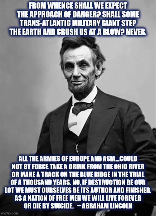 Abraham Lincoln said.... | FROM WHENCE SHALL WE EXPECT THE APPROACH OF DANGER? SHALL SOME TRANS-ATLANTIC MILITARY GIANT STEP THE EARTH AND CRUSH US AT A BLOW? NEVER. ALL THE ARMIES OF EUROPE AND ASIA...COULD
NOT BY FORCE TAKE A DRINK FROM THE OHIO RIVER
OR MAKE A TRACK ON THE BLUE RIDGE IN THE TRIAL
OF A THOUSAND YEARS. NO, IF DESTRUCTION BE OUR
LOT WE MUST OURSELVES BE ITS AUTHOR AND FINISHER.
AS A NATION OF FREE MEN WE WILL LIVE FOREVER
OR DIE BY SUICIDE.   ~ ABRAHAM LINCOLN | image tagged in abraham lincoln,danger,united states,destruction,freedom,free | made w/ Imgflip meme maker