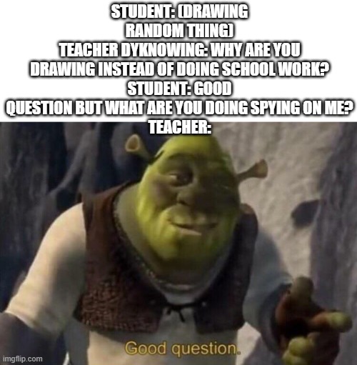 Shrek good question | STUDENT: (DRAWING RANDOM THING)
TEACHER DYKNOWING: WHY ARE YOU DRAWING INSTEAD OF DOING SCHOOL WORK?
STUDENT: GOOD QUESTION BUT WHAT ARE YOU DOING SPYING ON ME?
TEACHER: | image tagged in shrek good question | made w/ Imgflip meme maker