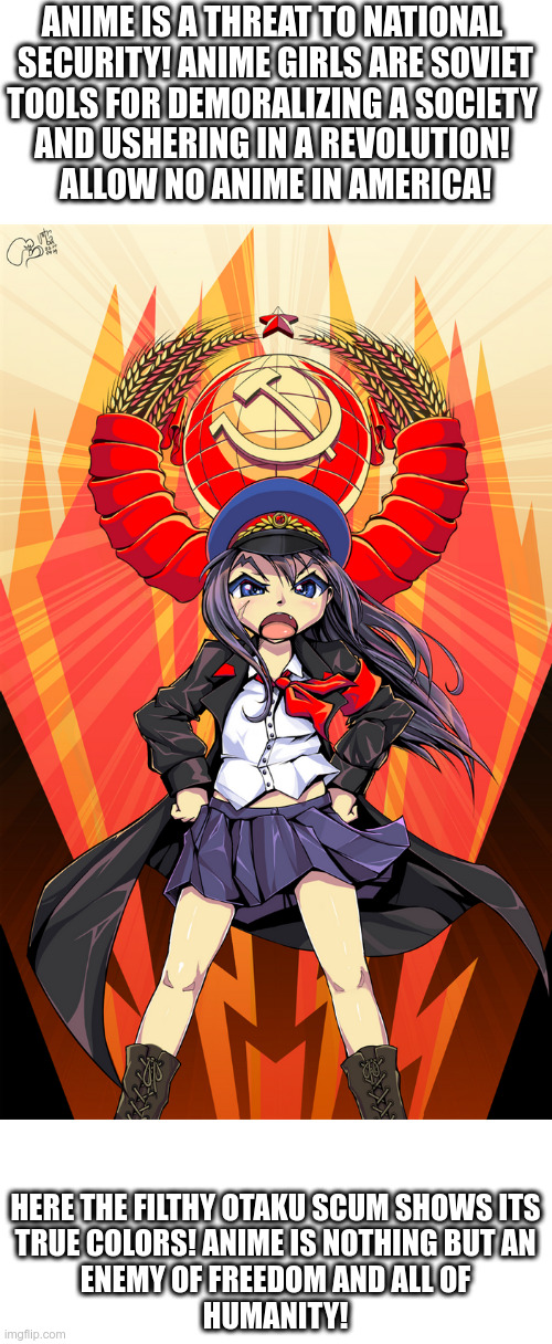 ANIME IS PROPAGANDA! Otakus are a threat to all of America! | ANIME IS A THREAT TO NATIONAL 
SECURITY! ANIME GIRLS ARE SOVIET
TOOLS FOR DEMORALIZING A SOCIETY 
AND USHERING IN A REVOLUTION! 
ALLOW NO ANIME IN AMERICA! HERE THE FILTHY OTAKU SCUM SHOWS ITS
TRUE COLORS! ANIME IS NOTHING BUT AN
ENEMY OF FREEDOM AND ALL OF
HUMANITY! | image tagged in no anime,no anime allowed,no anime police,anti anime association,anti anime,anti communist | made w/ Imgflip meme maker
