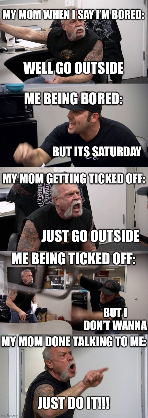 My mom and I don’t agree...a lot | MY MOM WHEN I SAY I’M BORED:; WELL GO OUTSIDE; ME BEING BORED:; BUT ITS SATURDAY; MY MOM GETTING TICKED OFF:; JUST GO OUTSIDE; ME BEING TICKED OFF:; BUT I DON’T WANNA; MY MOM DONE TALKING TO ME:; JUST DO IT!!! | image tagged in memes,american chopper argument | made w/ Imgflip meme maker
