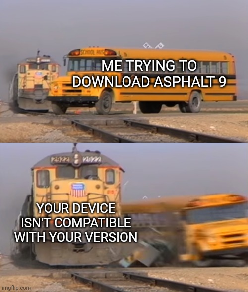 Asphalt 9 meme | ME TRYING TO DOWNLOAD ASPHALT 9; YOUR DEVICE ISN'T COMPATIBLE WITH YOUR VERSION | image tagged in a train hitting a school bus | made w/ Imgflip meme maker