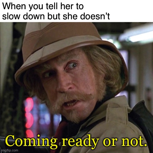 Ready or not. | When you tell her to slow down but she doesn’t; Coming ready or not. | image tagged in blank white template,jumanji,funny,memes | made w/ Imgflip meme maker